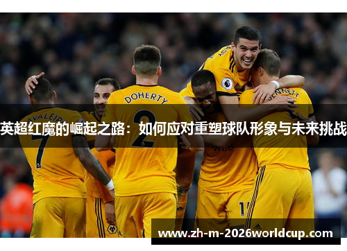 英超红魔的崛起之路：如何应对重塑球队形象与未来挑战