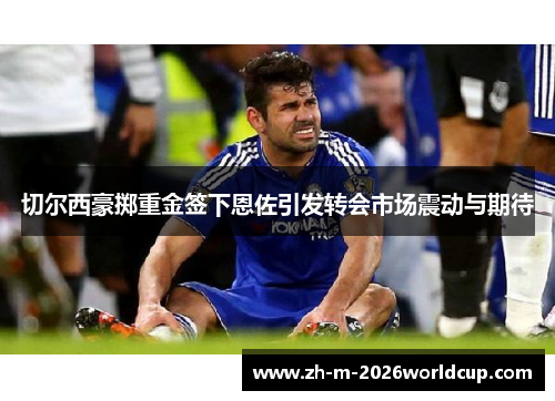 切尔西豪掷重金签下恩佐引发转会市场震动与期待 切尔西豪掷重金签下恩佐引发转会市场震动与期待