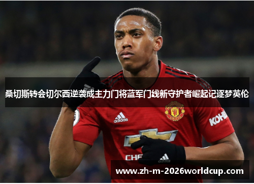 桑切斯转会切尔西逆袭成主力门将蓝军门线新守护者崛起记逐梦英伦