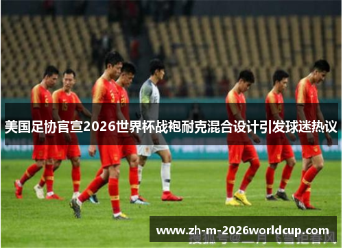 美国足协官宣2026世界杯战袍耐克混合设计引发球迷热议 美国足协官宣2026世界杯战袍耐克混合设计引发球迷热议
