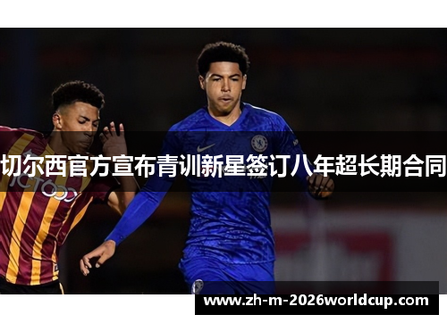切尔西官方宣布青训新星签订八年超长期合同 切尔西官方宣布青训新星签订八年超长期合同