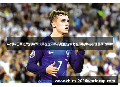 从对阵巴西之战看格列兹曼在世界杯赛场的统治力全面技术与心理层面的解析