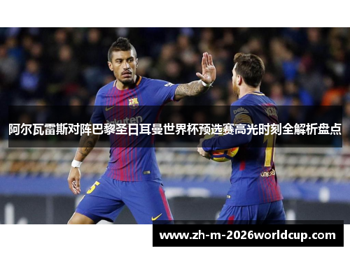 阿尔瓦雷斯对阵巴黎圣日耳曼世界杯预选赛高光时刻全解析盘点