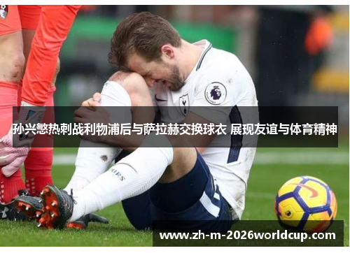 孙兴慜热刺战利物浦后与萨拉赫交换球衣 展现友谊与体育精神 孙兴慜热刺战利物浦后与萨拉赫交换球衣 展现友谊与体育精神