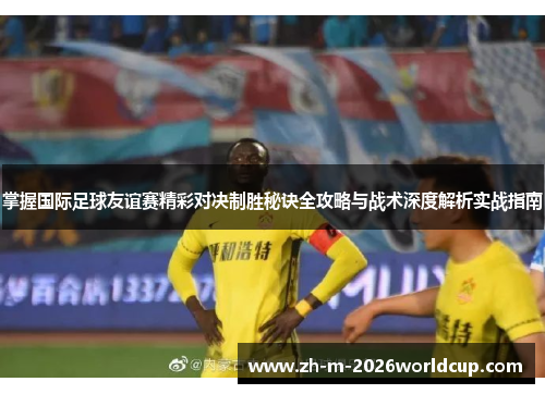 掌握国际足球友谊赛精彩对决制胜秘诀全攻略与战术深度解析实战指南 掌握国际足球友谊赛精彩对决制胜秘诀全攻略与战术深度解析实战指南