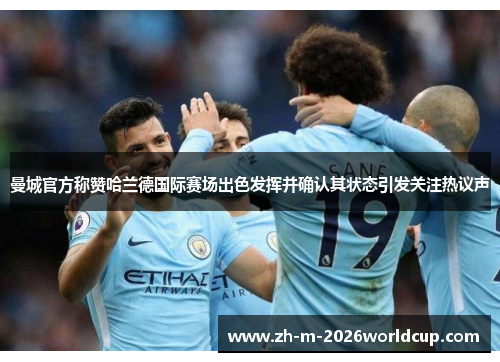 曼城官方称赞哈兰德国际赛场出色发挥并确认其状态引发关注热议声